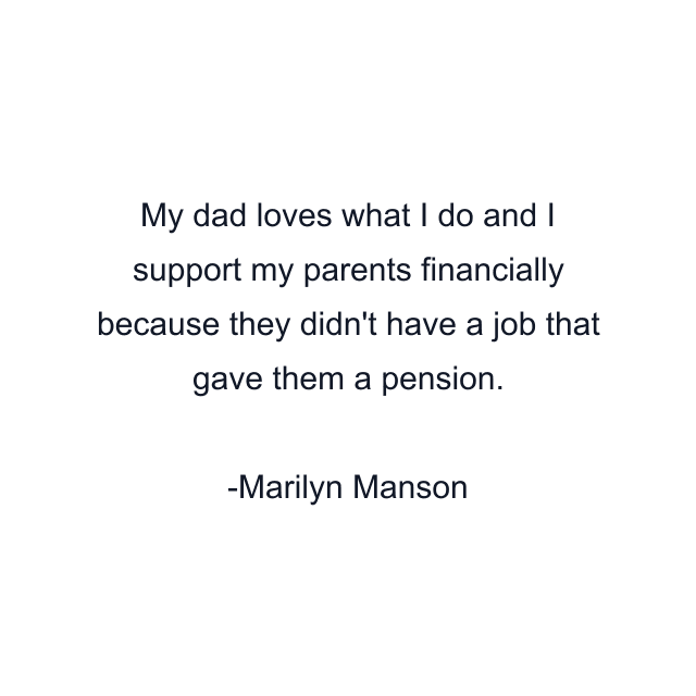 My dad loves what I do and I support my parents financially because they didn't have a job that gave them a pension.