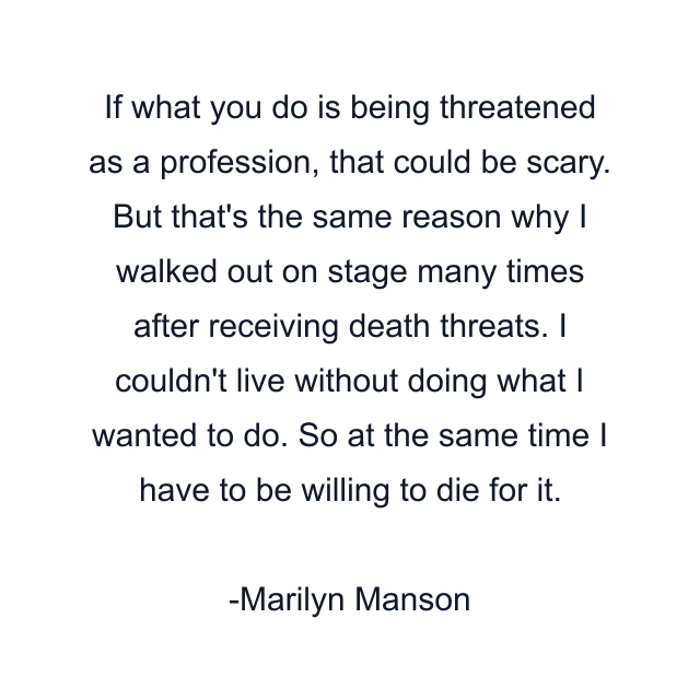 If what you do is being threatened as a profession, that could be scary. But that's the same reason why I walked out on stage many times after receiving death threats. I couldn't live without doing what I wanted to do. So at the same time I have to be willing to die for it.