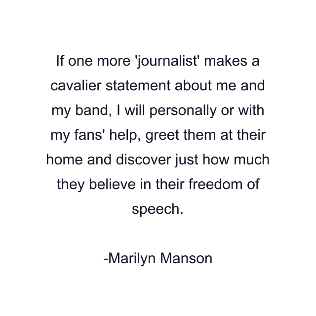 If one more 'journalist' makes a cavalier statement about me and my band, I will personally or with my fans' help, greet them at their home and discover just how much they believe in their freedom of speech.