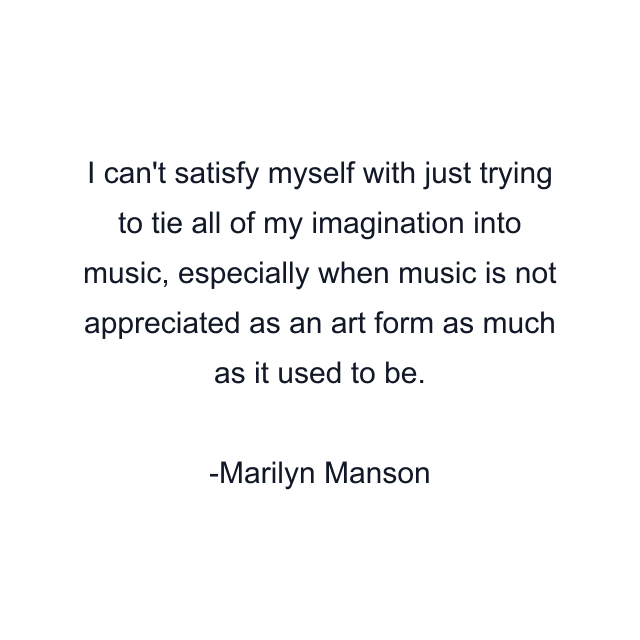 I can't satisfy myself with just trying to tie all of my imagination into music, especially when music is not appreciated as an art form as much as it used to be.