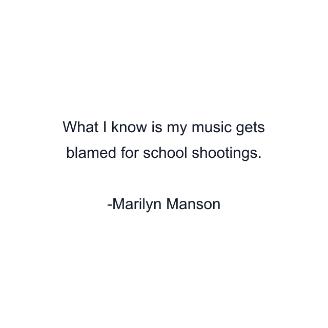 What I know is my music gets blamed for school shootings.