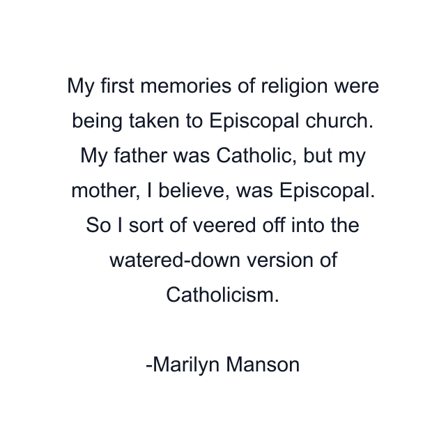 My first memories of religion were being taken to Episcopal church. My father was Catholic, but my mother, I believe, was Episcopal. So I sort of veered off into the watered-down version of Catholicism.