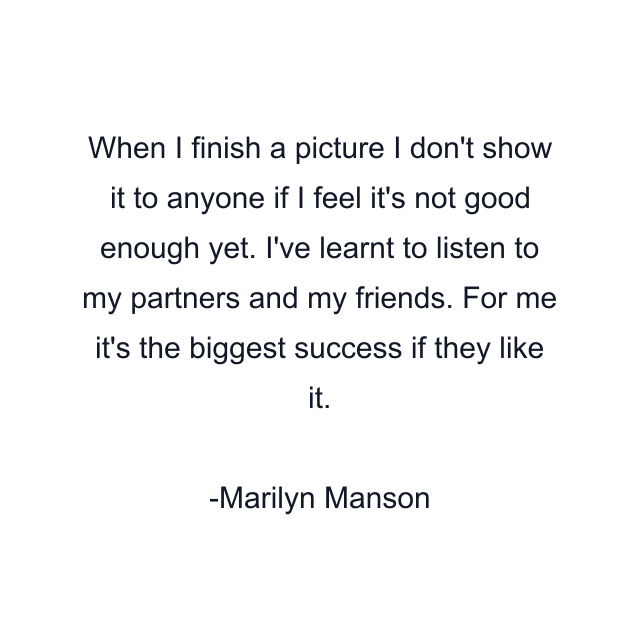 When I finish a picture I don't show it to anyone if I feel it's not good enough yet. I've learnt to listen to my partners and my friends. For me it's the biggest success if they like it.