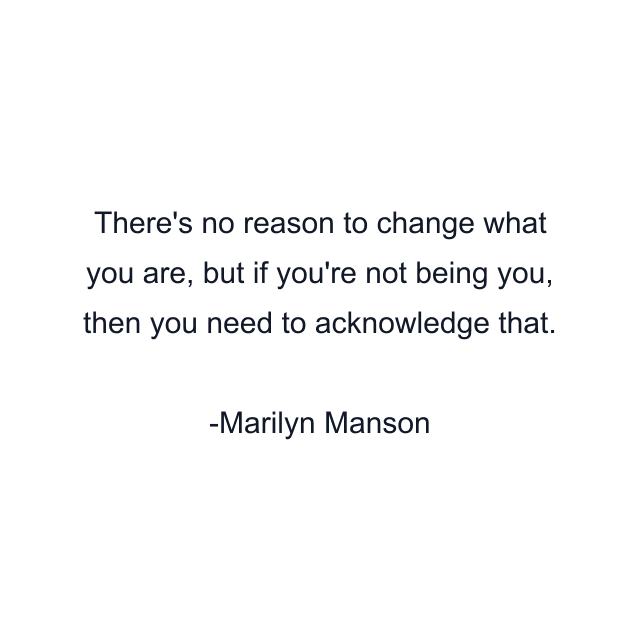 There's no reason to change what you are, but if you're not being you, then you need to acknowledge that.