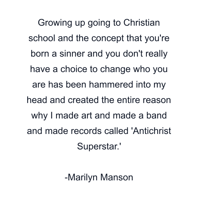 Growing up going to Christian school and the concept that you're born a sinner and you don't really have a choice to change who you are has been hammered into my head and created the entire reason why I made art and made a band and made records called 'Antichrist Superstar.'