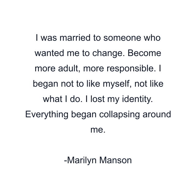 I was married to someone who wanted me to change. Become more adult, more responsible. I began not to like myself, not like what I do. I lost my identity. Everything began collapsing around me.