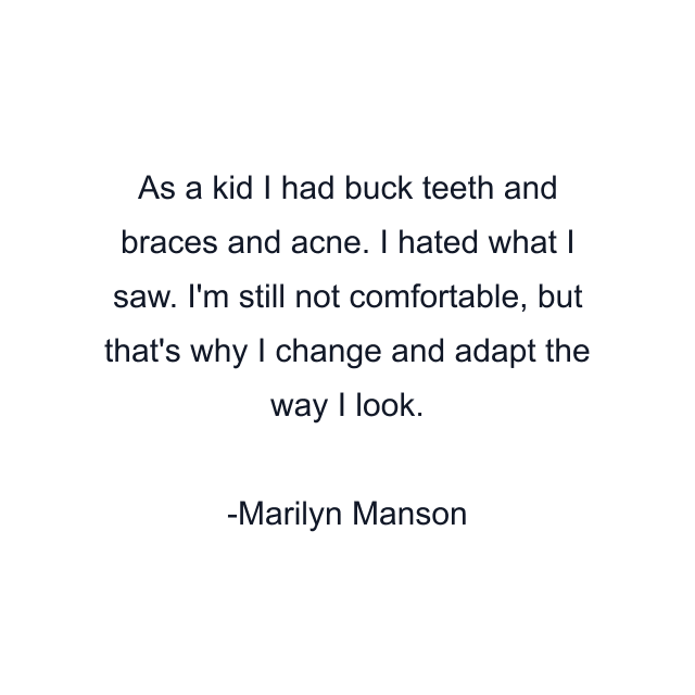 As a kid I had buck teeth and braces and acne. I hated what I saw. I'm still not comfortable, but that's why I change and adapt the way I look.