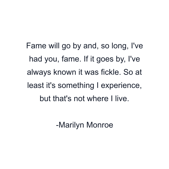 Fame will go by and, so long, I've had you, fame. If it goes by, I've always known it was fickle. So at least it's something I experience, but that's not where I live.