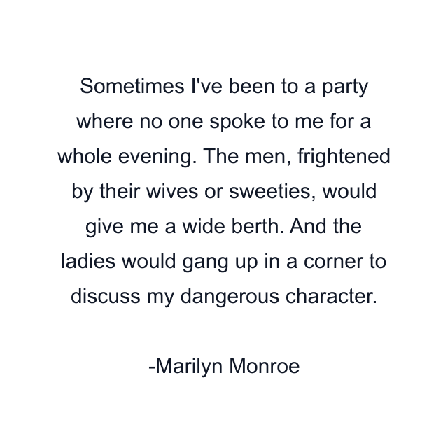 Sometimes I've been to a party where no one spoke to me for a whole evening. The men, frightened by their wives or sweeties, would give me a wide berth. And the ladies would gang up in a corner to discuss my dangerous character.