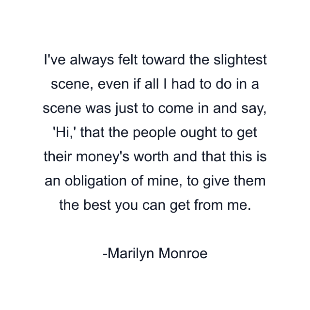 I've always felt toward the slightest scene, even if all I had to do in a scene was just to come in and say, 'Hi,' that the people ought to get their money's worth and that this is an obligation of mine, to give them the best you can get from me.