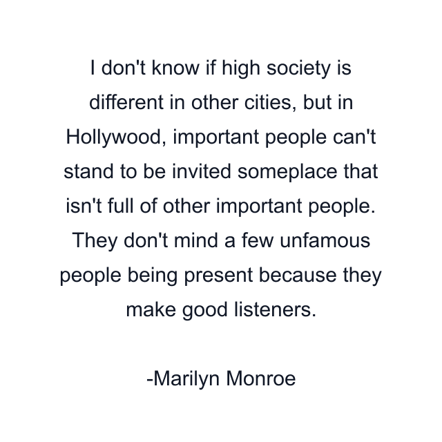 I don't know if high society is different in other cities, but in Hollywood, important people can't stand to be invited someplace that isn't full of other important people. They don't mind a few unfamous people being present because they make good listeners.