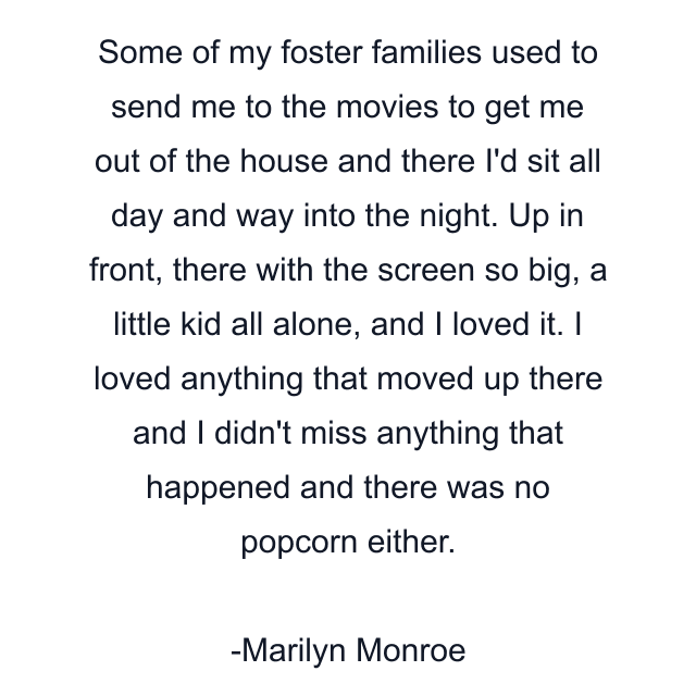 Some of my foster families used to send me to the movies to get me out of the house and there I'd sit all day and way into the night. Up in front, there with the screen so big, a little kid all alone, and I loved it. I loved anything that moved up there and I didn't miss anything that happened and there was no popcorn either.