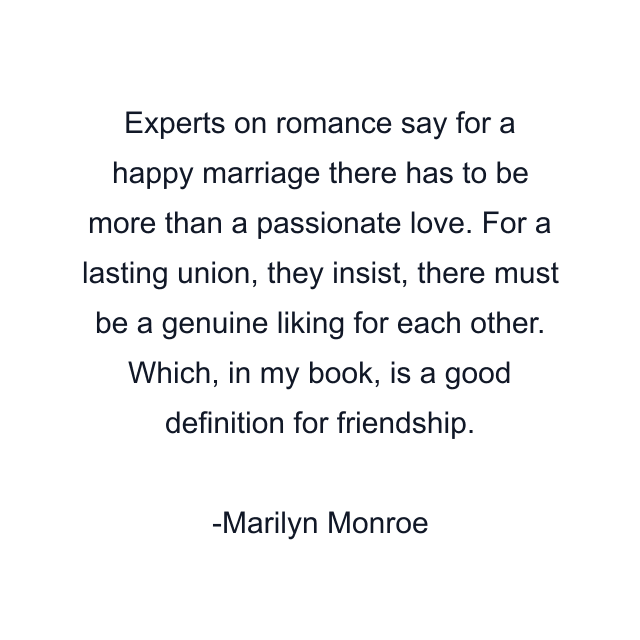 Experts on romance say for a happy marriage there has to be more than a passionate love. For a lasting union, they insist, there must be a genuine liking for each other. Which, in my book, is a good definition for friendship.