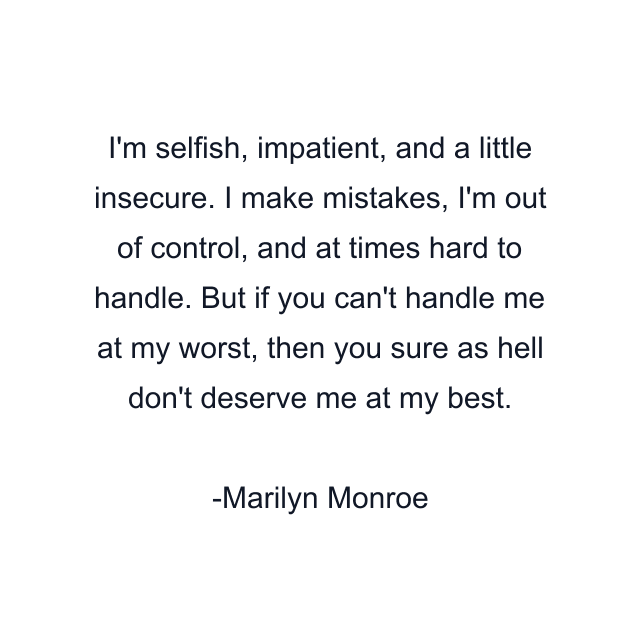 I'm selfish, impatient, and a little insecure. I make mistakes, I'm out of control, and at times hard to handle. But if you can't handle me at my worst, then you sure as hell don't deserve me at my best.