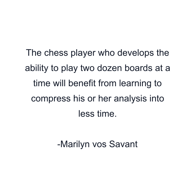 The chess player who develops the ability to play two dozen boards at a time will benefit from learning to compress his or her analysis into less time.