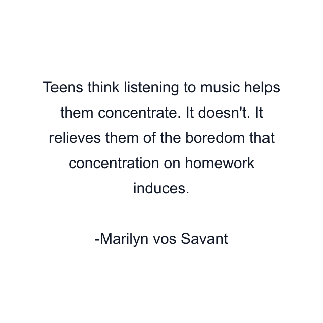 Teens think listening to music helps them concentrate. It doesn't. It relieves them of the boredom that concentration on homework induces.