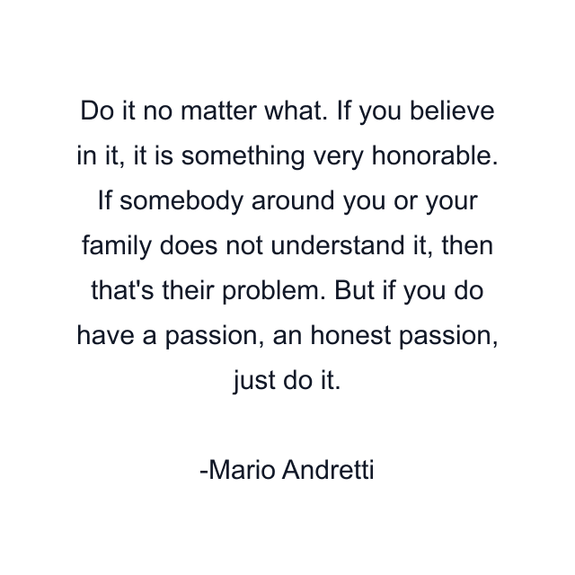 Do it no matter what. If you believe in it, it is something very honorable. If somebody around you or your family does not understand it, then that's their problem. But if you do have a passion, an honest passion, just do it.