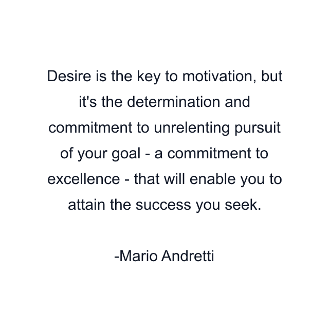 Desire is the key to motivation, but it's the determination and commitment to unrelenting pursuit of your goal - a commitment to excellence - that will enable you to attain the success you seek.