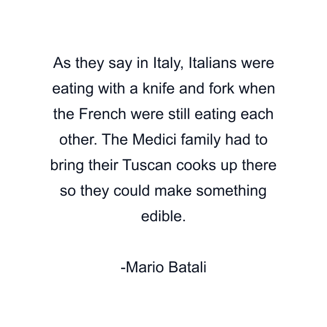 As they say in Italy, Italians were eating with a knife and fork when the French were still eating each other. The Medici family had to bring their Tuscan cooks up there so they could make something edible.