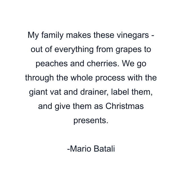 My family makes these vinegars - out of everything from grapes to peaches and cherries. We go through the whole process with the giant vat and drainer, label them, and give them as Christmas presents.