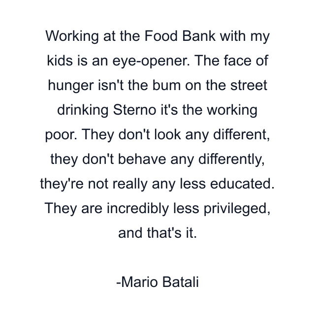 Working at the Food Bank with my kids is an eye-opener. The face of hunger isn't the bum on the street drinking Sterno it's the working poor. They don't look any different, they don't behave any differently, they're not really any less educated. They are incredibly less privileged, and that's it.