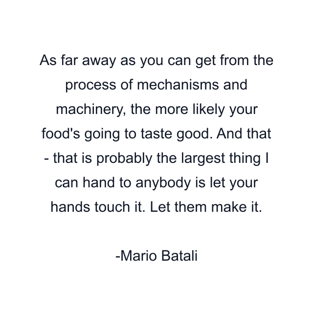 As far away as you can get from the process of mechanisms and machinery, the more likely your food's going to taste good. And that - that is probably the largest thing I can hand to anybody is let your hands touch it. Let them make it.