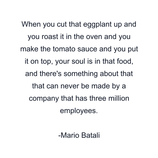 When you cut that eggplant up and you roast it in the oven and you make the tomato sauce and you put it on top, your soul is in that food, and there's something about that that can never be made by a company that has three million employees.