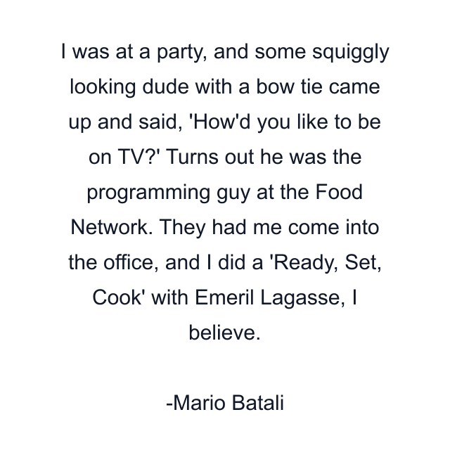 I was at a party, and some squiggly looking dude with a bow tie came up and said, 'How'd you like to be on TV?' Turns out he was the programming guy at the Food Network. They had me come into the office, and I did a 'Ready, Set, Cook' with Emeril Lagasse, I believe.