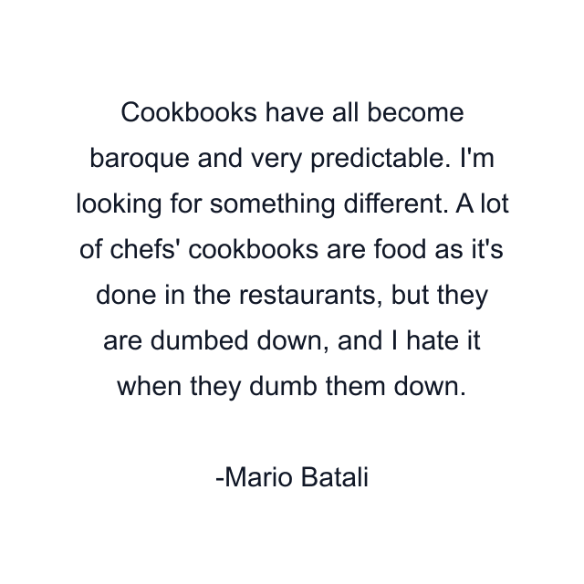 Cookbooks have all become baroque and very predictable. I'm looking for something different. A lot of chefs' cookbooks are food as it's done in the restaurants, but they are dumbed down, and I hate it when they dumb them down.