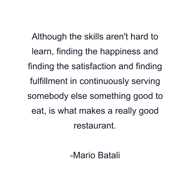 Although the skills aren't hard to learn, finding the happiness and finding the satisfaction and finding fulfillment in continuously serving somebody else something good to eat, is what makes a really good restaurant.