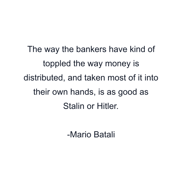 The way the bankers have kind of toppled the way money is distributed, and taken most of it into their own hands, is as good as Stalin or Hitler.