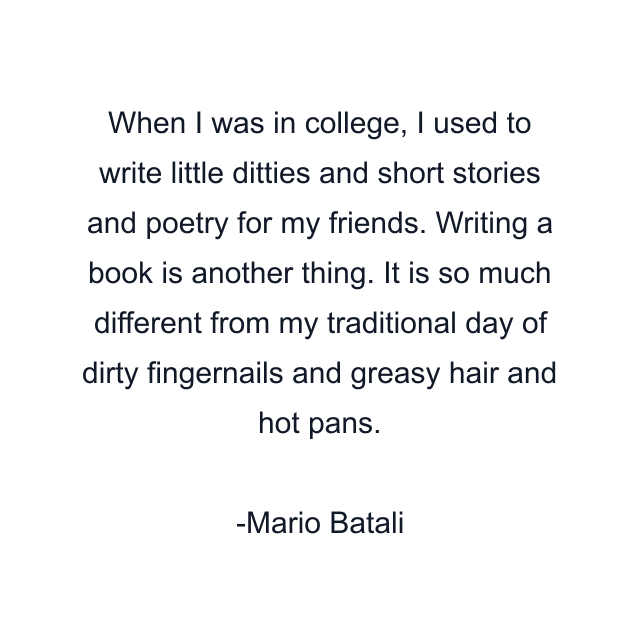 When I was in college, I used to write little ditties and short stories and poetry for my friends. Writing a book is another thing. It is so much different from my traditional day of dirty fingernails and greasy hair and hot pans.