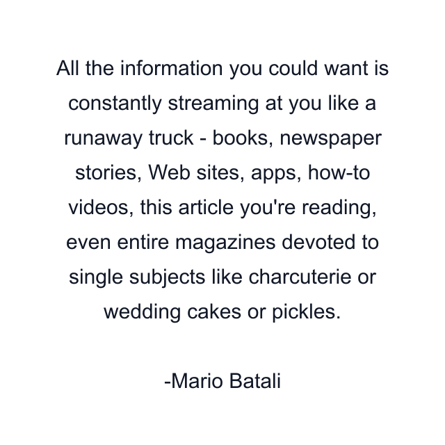 All the information you could want is constantly streaming at you like a runaway truck - books, newspaper stories, Web sites, apps, how-to videos, this article you're reading, even entire magazines devoted to single subjects like charcuterie or wedding cakes or pickles.