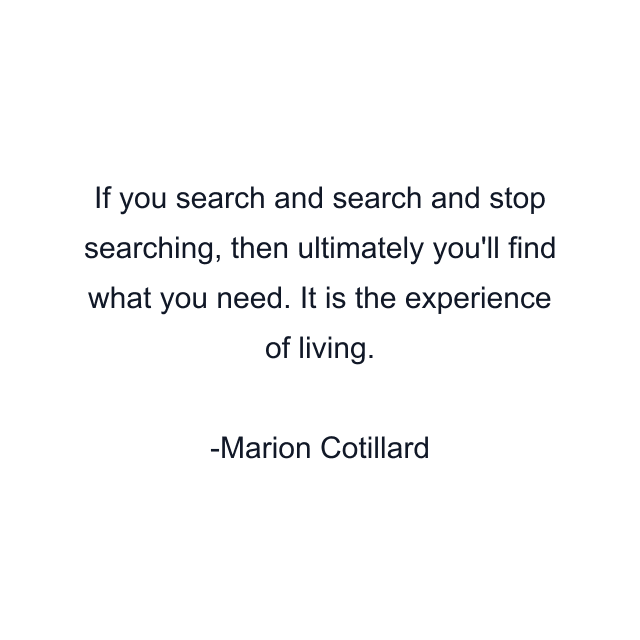 If you search and search and stop searching, then ultimately you'll find what you need. It is the experience of living.