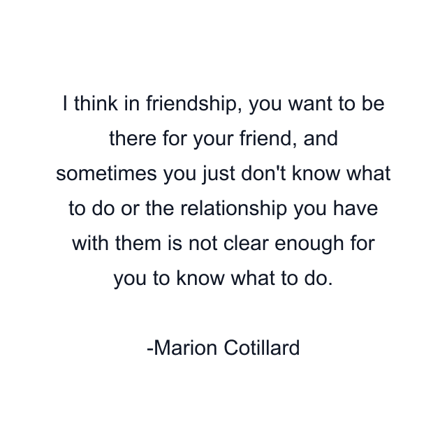 I think in friendship, you want to be there for your friend, and sometimes you just don't know what to do or the relationship you have with them is not clear enough for you to know what to do.