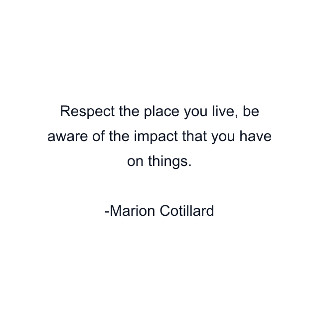 Respect the place you live, be aware of the impact that you have on things.