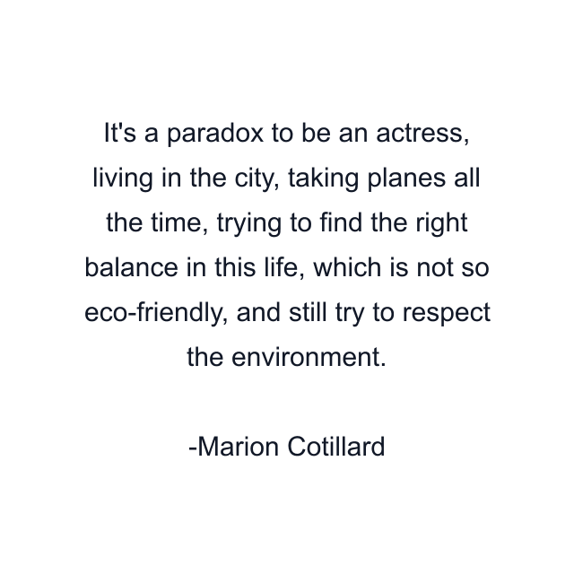 It's a paradox to be an actress, living in the city, taking planes all the time, trying to find the right balance in this life, which is not so eco-friendly, and still try to respect the environment.