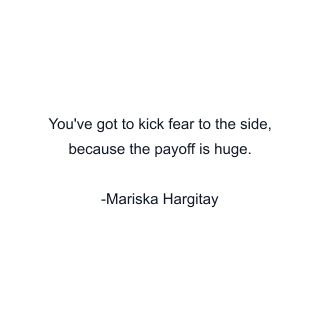 You've got to kick fear to the side, because the payoff is huge.