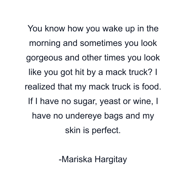 You know how you wake up in the morning and sometimes you look gorgeous and other times you look like you got hit by a mack truck? I realized that my mack truck is food. If I have no sugar, yeast or wine, I have no undereye bags and my skin is perfect.