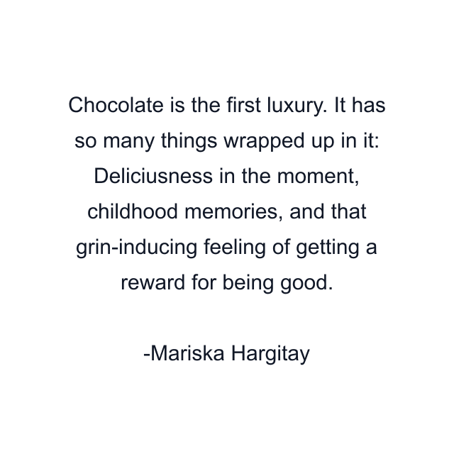 Chocolate is the first luxury. It has so many things wrapped up in it: Deliciusness in the moment, childhood memories, and that grin-inducing feeling of getting a reward for being good.