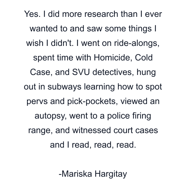 Yes. I did more research than I ever wanted to and saw some things I wish I didn't. I went on ride-alongs, spent time with Homicide, Cold Case, and SVU detectives, hung out in subways learning how to spot pervs and pick-pockets, viewed an autopsy, went to a police firing range, and witnessed court cases and I read, read, read.