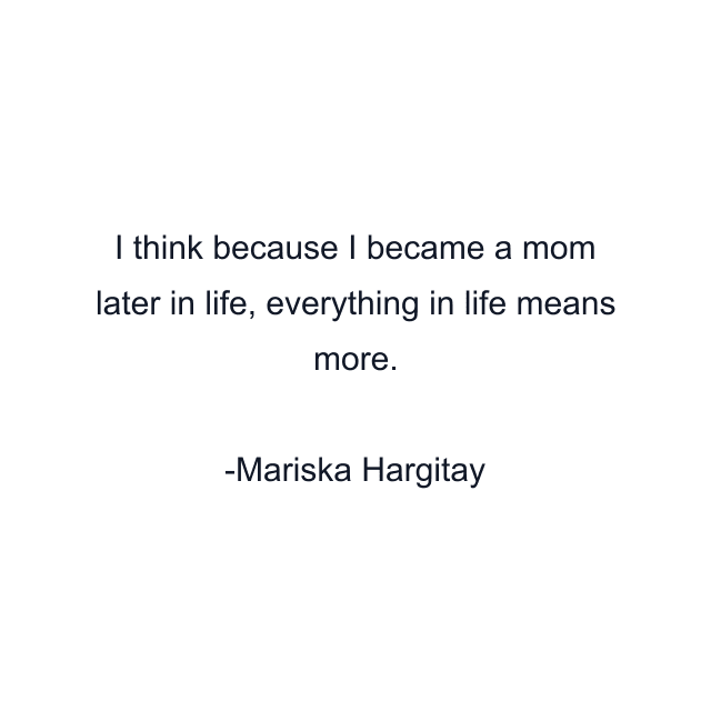 I think because I became a mom later in life, everything in life means more.