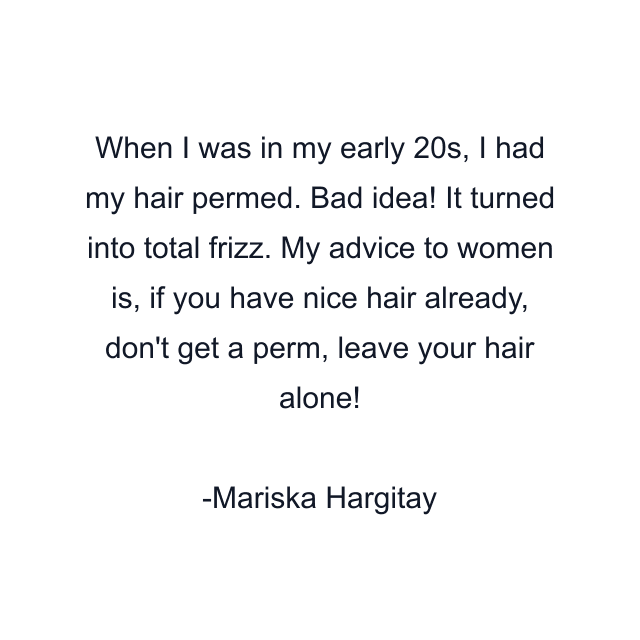 When I was in my early 20s, I had my hair permed. Bad idea! It turned into total frizz. My advice to women is, if you have nice hair already, don't get a perm, leave your hair alone!