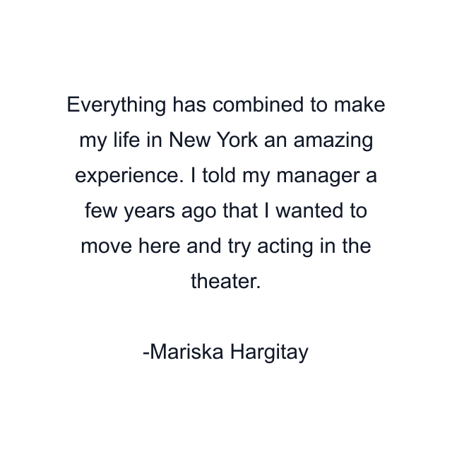 Everything has combined to make my life in New York an amazing experience. I told my manager a few years ago that I wanted to move here and try acting in the theater.