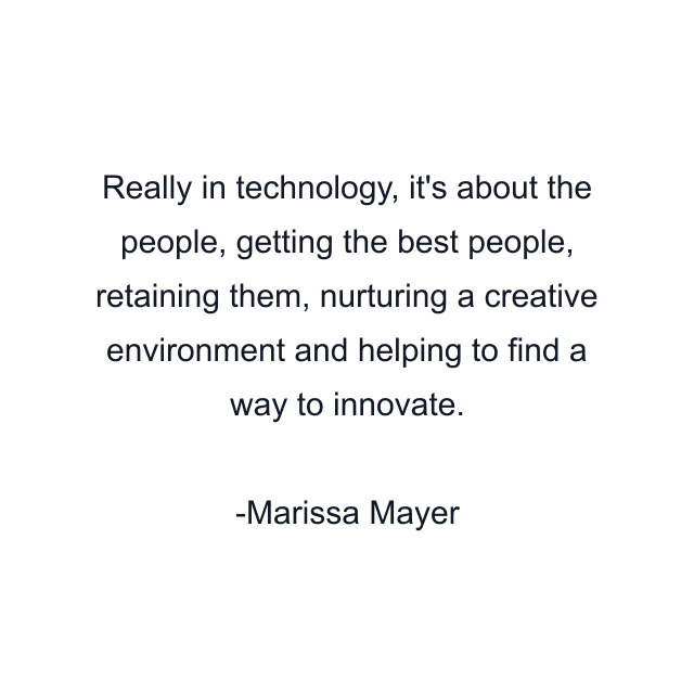 Really in technology, it's about the people, getting the best people, retaining them, nurturing a creative environment and helping to find a way to innovate.