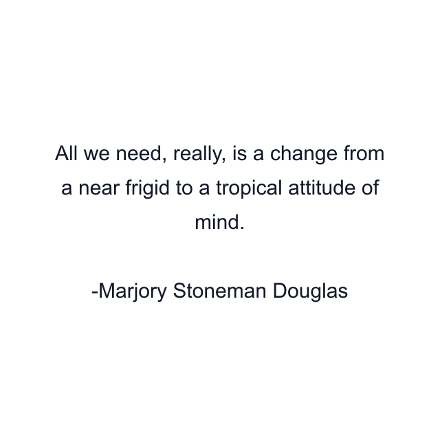 All we need, really, is a change from a near frigid to a tropical attitude of mind.