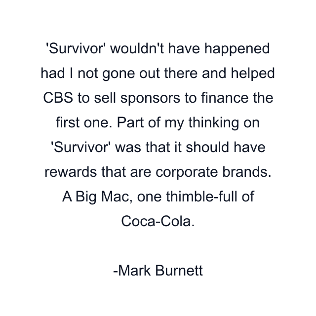 'Survivor' wouldn't have happened had I not gone out there and helped CBS to sell sponsors to finance the first one. Part of my thinking on 'Survivor' was that it should have rewards that are corporate brands. A Big Mac, one thimble-full of Coca-Cola.