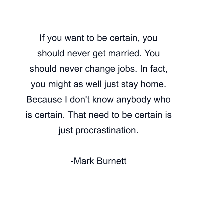 If you want to be certain, you should never get married. You should never change jobs. In fact, you might as well just stay home. Because I don't know anybody who is certain. That need to be certain is just procrastination.