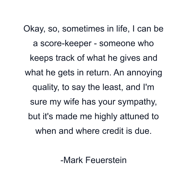 Okay, so, sometimes in life, I can be a score-keeper - someone who keeps track of what he gives and what he gets in return. An annoying quality, to say the least, and I'm sure my wife has your sympathy, but it's made me highly attuned to when and where credit is due.