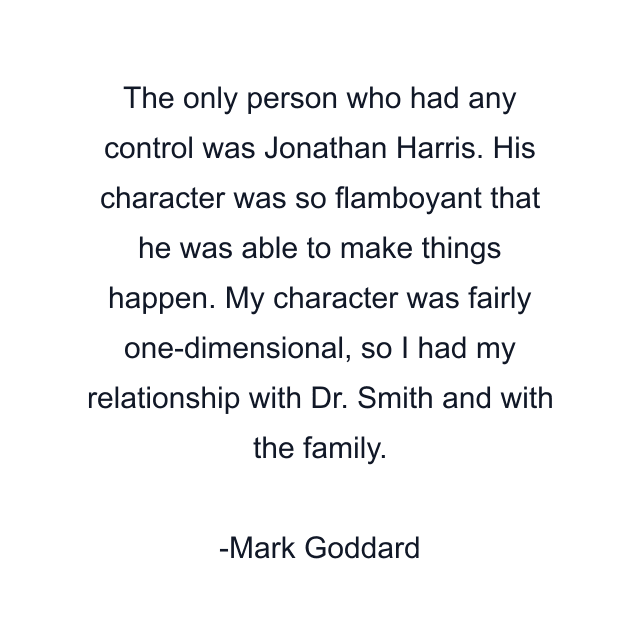 The only person who had any control was Jonathan Harris. His character was so flamboyant that he was able to make things happen. My character was fairly one-dimensional, so I had my relationship with Dr. Smith and with the family.